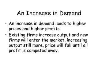 An Increase in Demand
• An increase in demand leads to higher
prices and higher profits.
• Existing firms increase output and new
firms will enter the market, increasing
output still more, price will fall until all
profit is competed away.
 
