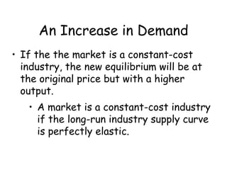 An Increase in Demand
• If the the market is a constant-cost
industry, the new equilibrium will be at
the original price but with a higher
output.
• A market is a constant-cost industry
if the long-run industry supply curve
is perfectly elastic.
 
