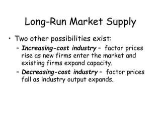 Long-Run Market Supply
• Two other possibilities exist:
– Increasing-cost industry – factor prices
rise as new firms enter the market and
existing firms expand capacity.
– Decreasing-cost industry – factor prices
fall as industry output expands.
 