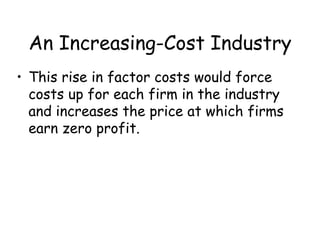 An Increasing-Cost Industry
• This rise in factor costs would force
costs up for each firm in the industry
and increases the price at which firms
earn zero profit.
 