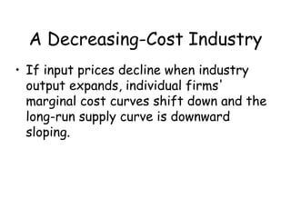 A Decreasing-Cost Industry
• If input prices decline when industry
output expands, individual firms'
marginal cost curves shift down and the
long-run supply curve is downward
sloping.
 