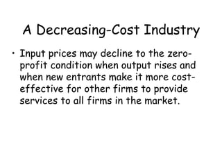 A Decreasing-Cost Industry
• Input prices may decline to the zero-
profit condition when output rises and
when new entrants make it more cost-
effective for other firms to provide
services to all firms in the market.
 