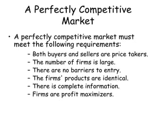 A Perfectly Competitive
Market
• A perfectly competitive market must
meet the following requirements:
– Both buyers and sellers are price takers.
– The number of firms is large.
– There are no barriers to entry.
– The firms' products are identical.
– There is complete information.
– Firms are profit maximizers.
 