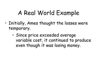 A Real World Example
• Initially, Ames thought the losses were
temporary.
• Since price exceeded average
variable cost, it continued to produce
even though it was losing money.
 