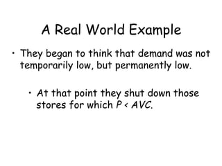 A Real World Example
• They began to think that demand was not
temporarily low, but permanently low.
• At that point they shut down those
stores for which P < AVC.
 