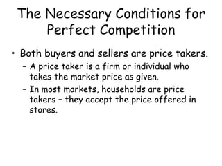 The Necessary Conditions for
Perfect Competition
• Both buyers and sellers are price takers.
– A price taker is a firm or individual who
takes the market price as given.
– In most markets, households are price
takers – they accept the price offered in
stores.
 