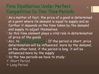 Firm Equilibrium Under PerfectFirm Equilibrium Under Perfect
Competition In Two Time PeriodsCompetition In Two Time Periods
 As a matter of fact, the price of a good is determined
at a point where its demand is equal to supply and so
further it depends on the time taken by the demand
and supply to adjust themselves
 So this time element plays a vital role in determination
of price of the goods
 Acc. to AlfredAlfred MarshallMarshall - If the period is short, price
determination will be influenced more by the demand,
on the other hand, if the period is long it will be
influenced more by the supply
 So the two periods we have to study-
 Short Period
 Long Period
10
 