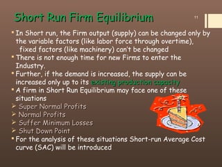 Short Run Firm EquilibriumShort Run Firm Equilibrium
 In Short run, the Firm output (supply) can be changed only by
the variable factors (like labor force through overtime),
fixed factors (like machinery) can’t be changed
 There is not enough time for new Firms to enter the
Industry.
 Further, if the demand is increased, the supply can be
increased only up to its existing production capacityexisting production capacity
 A firm in Short Run Equilibrium may face one of these
situations
 Super Normal ProfitsSuper Normal Profits
 Normal ProfitsNormal Profits
 Suffer Minimum LossesSuffer Minimum Losses
 Shut Down PointShut Down Point
 For the analysis of these situations Short-run Average Cost
curve (SAC) will be introduced
11
 