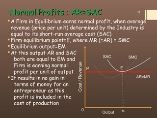 A Firm in Equilibrium earns normal profit, when average
revenue (price per unit) determined by the Industry is
equal to its short-run average cost (SAC)
Firm equilibrium point=E, where MR (=AR) = SMC
Equilibrium output=EM
At this output AR and SAC
both are equal to EM and
Firm is earning normal
profit per unit of output
It results in no gain in
terms of money for an
entrepreneur as this
profit is included in the
cost of production
Normal Profits : AR=SACNormal Profits : AR=SAC 13
Cost/Revenue
MO
SAC SMC
AR=MR
Output
EP
 