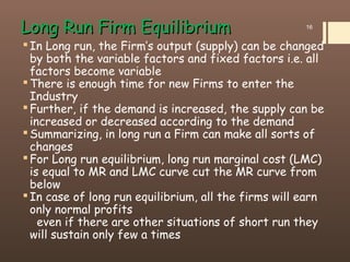 Long Run Firm EquilibriumLong Run Firm Equilibrium
In Long run, the Firm’s output (supply) can be changed
by both the variable factors and fixed factors i.e. all
factors become variable
There is enough time for new Firms to enter the
Industry
Further, if the demand is increased, the supply can be
increased or decreased according to the demand
Summarizing, in long run a Firm can make all sorts of
changes
For Long run equilibrium, long run marginal cost (LMC)
is equal to MR and LMC curve cut the MR curve from
below
In case of long run equilibrium, all the firms will earn
only normal profits
even if there are other situations of short run they
will sustain only few a times
16
 