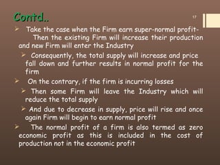 Contd..Contd..
 Take the case when the Firm earn super-normal profit-
Then the existing Firm will increase their production
and new Firm will enter the Industry
 Consequently, the total supply will increase and price
fall down and further results in normal profit for the
firm
 On the contrary, if the firm is incurring losses
 Then some Firm will leave the Industry which will
reduce the total supply
 And due to decrease in supply, price will rise and once
again Firm will begin to earn normal profit
 The normal profit of a firm is also termed as zero
economic profit as this is included in the cost of
production not in the economic profit
17
 