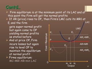 Contd..Contd..
 Firm equilibrium is at the minimum point of its LAC and at
this point the Firm will get the normal profits
 If AR (price) rises to OP1, then Firm’s LMC cuts its MR1 at
E1 and the firm
gets super-normal profit
but again come to OP
yielding normal profits
as stated before
 And at price OP2 Firm
incurs losses but again
rise to level OP to
maintain the equilibrium
at normal profit
 Firms equilibrium:
MC=MR=AR=min LACMC=MR=AR=min LAC
17
Cost/Revenue
Output
MO
LAC
LMC
AR2=MR2
E2
P
P1
P 2
AR=MR
AR1=MR 1
E1
E
M2 M1
 