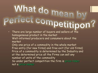 • There are large number of buyers and sellers of the
homogeneous product in the market
Well-informed producers and consumers about the
market
Only one price of a commodity in the whole market
Free entry (for new firms) and free exit (for old firms)
Price of a commodity is determined by the Industry and
at the determined price all the Firms can sell any
number of units of the commodity
So under perfect competition the firm is price-takerprice-taker
not a price-makerprice-maker
 