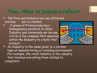 Then, What to Industry refers?Then, What to Industry refers?
 The Firm and Industry are two different
entities but co-related
 A group of Firms producing a
homogeneous products is called
Industry and conversely we can say
a Firm is the company that operates
within the Industry to create that
product
 An Industry is the name given to a certain
type of manufacturing or retailing environment
For example, the retail industry is the industry
that involves everything from clothes to
computers
 