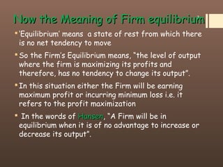 Now the Meaning of Firm equilibriumNow the Meaning of Firm equilibrium
‘Equilibrium’ means a state of rest from which there
is no net tendency to move
So the Firm’s Equilibrium means, “the level of output
where the firm is maximizing its profits and
therefore, has no tendency to change its output”.
In this situation either the Firm will be earning
maximum profit or incurring minimum loss i.e. it
refers to the profit maximization
 In the words of HansenHansen, “A Firm will be in
equilibrium when it is of no advantage to increase or
decrease its output”.
7
 