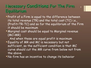 NecessaryNecessary ConditionsConditions For The FirmFor The Firm
EquilibriumEquilibrium
Profit of a Firm is equal to the difference between
its total revenue (TR) and the total cost (TC) i.e.,
(Profit=TR-TC) and so for the equilibrium of the Firm
it should be maximum
Marginal cost should be equal to Marginal revenue
(MC=MR)
And when these are equal profit is maximum
Equality of MR and MC is necessary but not
sufficient, so the sufficient condition is that MC
curve should cut the MR curve from below not from
the above
No firm has an incentive to change its behavior
8
 