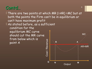 Contd..Contd..
 There are two points at which MR (=AR) =MC but at
both the points the Firm can’t be in equilibrium or
can’t have maximum profit
 As stated before, as a sufficient
condition for the
equilibrium MC curve
should cut the MR curve
from below which is
point A
9
Cost/Revenue
MNO
B A
MC
AR=MR
Output
 