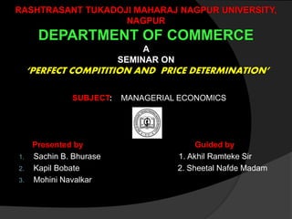 RASHTRASANT TUKADOJI MAHARAJ NAGPUR UNIVERSITY,
NAGPUR
DEPARTMENT OF COMMERCE
A
SEMINAR ON
‘PERFECT COMPITITION AND PRICE DETERMINATION’
SUBJECT: MANAGERIAL ECONOMICS
Presented by Guided by
1. Sachin B. Bhurase 1. Akhil Ramteke Sir
2. Kapil Bobate 2. Sheetal Nafde Madam
3. Mohini Navalkar
 