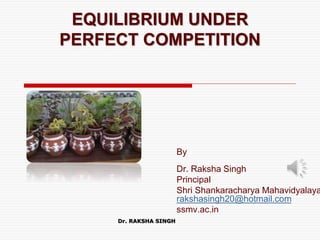 EQUILIBRIUM UNDER
PERFECT COMPETITION
By
Dr. Raksha Singh
Principal
Shri Shankaracharya Mahavidyalaya
rakshasingh20@hotmail.com
ssmv.ac.in
Dr. RAKSHA SINGH
 