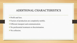 ADDITIONAL CHARACTERISTICS
Profit and loss.
Factors of production are completely mobile.
Efficient transport and communication.
No preferential treatment or discrimination.
No collusion.
 