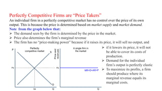 Perfectly Competitive Firms are “Price Takers”
An individual firm in a perfectly competitive market has no control over the price of its own
output. This is because the price is determined based on market supply and market demand.
Note from the graph below that:
 The demand seen by the firm is determined by the price in the market.
 Price also determines the firm’s marginal revenue
 The firm has no “price-making power” because if it raises its price, it will sell no output, and
 if it lowers its price, it will not
be able to cover its costs of
production.
 Demand for the individual
firm’s output is perfectly elastic
 To maximize its profits, a firm
should produce where its
marginal revenue equals its
marginal costs.
 