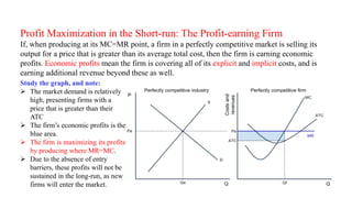 Profit Maximization in the Short-run: The Profit-earning Firm
If, when producing at its MC=MR point, a firm in a perfectly competitive market is selling its
output for a price that is greater than its average total cost, then the firm is earning economic
profits. Economic profits mean the firm is covering all of its explicit and implicit costs, and is
earning additional revenue beyond these as well.
Study the graph, and note:
 The market demand is relatively
high, presenting firms with a
price that is greater than their
ATC
 The firm’s economic profits is the
blue area.
 The firm is maximizing its profits
by producing where MR=MC.
 Due to the absence of entry
barriers, these profits will not be
sustained in the long-run, as new
firms will enter the market.
 