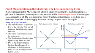 Profit Maximization in the Short-run: The Loss-minimizing Firm
If, when producing at its MC=MR point, a firm in a perfectly competitive market is selling at a
price that is lower than its average total cost, the firm will be minimizing its losses, but earning no
economic profit at all. The loss minimizing firm will either exit the industry in the long-run, or
hope other firms exit until the supply decreases, causing the price to rise once again.
Study the graph, and note:
 The market demand is relatively
low, so the price the firm can sell
its output for is below its average
total cost
 The firm’s economic losses are
the cream area.
 The firm is minimizing its losses
by producing where MR=MC.
 Due to the absence of entry
barriers, these losses will be
eliminated in the long-run as
firms exit the industry to avoid
further losses.
 