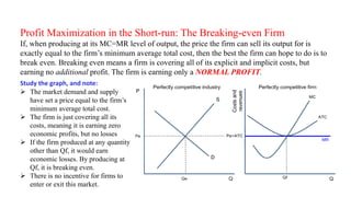 Profit Maximization in the Short-run: The Breaking-even Firm
If, when producing at its MC=MR level of output, the price the firm can sell its output for is
exactly equal to the firm’s minimum average total cost, then the best the firm can hope to do is to
break even. Breaking even means a firm is covering all of its explicit and implicit costs, but
earning no additional profit. The firm is earning only a NORMAL PROFIT.
Study the graph, and note:
 The market demand and supply
have set a price equal to the firm’s
minimum average total cost.
 The firm is just covering all its
costs, meaning it is earning zero
economic profits, but no losses
 If the firm produced at any quantity
other than Qf, it would earn
economic losses. By producing at
Qf, it is breaking even.
 There is no incentive for firms to
enter or exit this market.
 