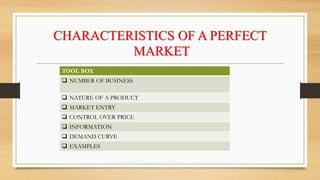 CHARACTERISTICS OF A PERFECT
MARKET
TOOL BOX
 NUMBER OF BUSINESS
 NATURE OF A PRODUCT
 MARKET ENTRY
 CONTROL OVER PRICE
 INFORMATION
 DEMAND CURVE
 EXAMPLES
 