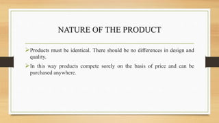NATURE OF THE PRODUCT
Products must be identical. There should be no differences in design and
quality.
In this way products compete sorely on the basis of price and can be
purchased anywhere.
 