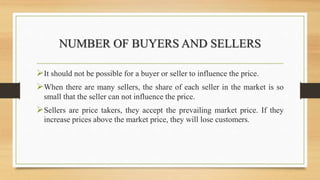 NUMBER OF BUYERS AND SELLERS
It should not be possible for a buyer or seller to influence the price.
When there are many sellers, the share of each seller in the market is so
small that the seller can not influence the price.
Sellers are price takers, they accept the prevailing market price. If they
increase prices above the market price, they will lose customers.
 