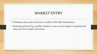 MARKET ENTRY
Producers may enter and leave a market with little interference .
Entering and leaving a perfect market is easy as less capital is required and
there are fewer legal restrictions.
 