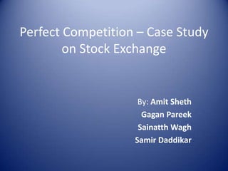 Perfect Competition – Case Study on Stock Exchange By: Amit Sheth Gagan Pareek Sainatth Wagh   Samir Daddikar 