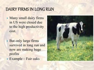  Many small dairy firms
in US were closed due
to the high productivity
cost.
 But only large firms
survived in long run and
now are making huge
profits
 Example – Fair oaks
 