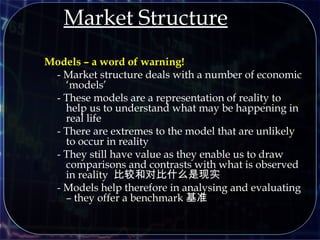 Market Structure
Models – a word of warning!
- Market structure deals with a number of economic
‘models’
- These models are a representation of reality to
help us to understand what may be happening in
real life
- There are extremes to the model that are unlikely
to occur in reality
- They still have value as they enable us to draw
comparisons and contrasts with what is observed
in reality 比较和对比什么是现实
- Models help therefore in analysing and evaluating
– they offer a benchmark 基准
 