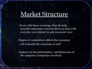 - Even with these warnings, they do help
describe important concerns that you deal with
everyday you interact in any economic way:
-Degree of competition affects the consumer
will it benefit the consumer or not?
- Impacts on the performance and behaviour of
the company/companies involved.
Market Structure
 