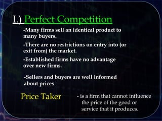 I.) Perfect Competition
-Many firms sell an identical product to
many buyers.
-There are no restrictions on entry into (or
exit from) the market.
-Established firms have no advantage
over new firms.
-Sellers and buyers are well informed
about prices
Price Taker - is a firm that cannot influence
the price of the good or
service that it produces.
 