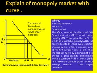 Y
D
D
N
M
G
X
O
H
P
L
Price
Quantity
Where ,
Demand curve=DD
Price =OP
Quantity=OM
Therefore , we would be able to sell OM
Quantity at price OP. If he sell better
quantity ON, Then price the to OL. If
would he restricts his quantity to OG, fall
price will rise to OH. thus every quantity
changes by him entails a change in price
at which the product can be sold . Thus
the problem faced by a monopolist is to
choose a price-quantity combination
which is optimum for him , which yields
him maximum possible profits. Science
average revenue curve slopes
downward
The nature of
demand and
marginal revenue
curves under
monopoly.
Demand curve of the monopolist slope downward.
 