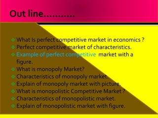  What Is perfect competitive market in economics ?
 Perfect competitive market of characteristics.
 Example of perfect competitive market with a
figure.
 What is monopoly Market?
 Characteristics of monopoly market.
 Explain of monopoly market with picture.
 What is monopolistic Competitive Market ?
 Characteristics of monopolistic market.
 Explain of monopolistic market with figure.
 