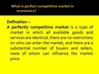 Defination :-
A perfectly competitive market is a type of
market in which all available goods and
services are identical, there are no restrictions
on who can enter the market, and there are a
substantial number of buyers and sellers,
none of whom can influence the market
price.
 