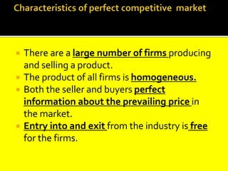  There are a large number of firms producing
and selling a product.
 The product of all firms is homogeneous.
 Both the seller and buyers perfect
information about the prevailing price in
the market.
 Entry into and exit from the industry is free
for the firms.
 