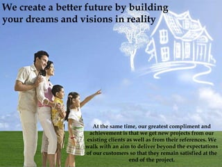 At the same time, our greatest compliment and
achievement is that we get new projects from our
existing clients as well as from their references. We
walk with an aim to deliver beyond the expectations
of our customers so that they remain satisfied at the
end of the project.
We create a better future by building
your dreams and visions in reality
 