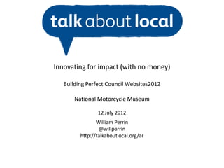 Innovating for impact (with no money)

   Building Perfect Council Websites2012

       National Motorcycle Museum

                12 July 2012
                William Perrin
                 @willperrin
         http://talkaboutlocal.org/ar
 