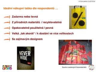 VÝZKUMNÁ ZJIŠTĚNÍ



Ideální nákupní taška dle respondentů …

      Zadarmo nebo levná

      Z přírodních materiálů / recyklovatelná

      Opakovatelně použitelná / pevná

      Velká „tak akorát“ / k dostání ve více velikostech

      Se zajímavým designem




                                                Souhrn zaslaných fotomateriálů
 