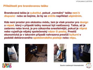 VÝZKUMNÁ ZJIŠTĚNÍ


Příležitosti pro brandovanou tašku

Brandovaná taška je substitut, pokud „normální“ taška není k
dispozici nebo se bojíme, že by se zničila například ušpiněním.

Kde není prostor pro okázalou módu, tam je však prostor pro design
a nápad, který v případě tašky nemusí být nadčasový. Taška, ač je
zadarmo nebo levná, je pro zákazníka snesitelnější, pokud je vtipná
nebo vyjadřuje nějaký společenský názor či postoj. Prestiž
ekonomická je v takovém případě nahrazena prestiží kulturní v
podobě deklarovaného společenského postoje nebo vtipu.




                                             Souhrn zaslaných fotomateriálů
 
