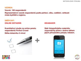 METODOLOGIE VÝZKUMU



VZOREK:
Vzorek: 100 respondentů
Reprezentativní vzorek respondentů podle pohlaví, věku, vzdělání, velikosti
místa bydliště a regionu.


SBĚR DAT:
ONLINE DOTAZNÍK                               IDEABAKER

Kvantitativní studie na online panelu         Sběr fotografického materiálu
respondentů Perfect Crowd                     respondenty přímo v terénu během
Délka dotazníku 5 minut                       jejich přirozeného pohybu městem.




                                   +
 