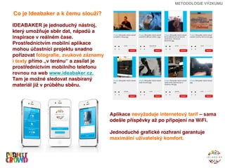 METODOLOGIE VÝZKUMU

Co je Ideabaker a k čemu slouží?

IDEABAKER je jednoduchý nástroj,
který umožňuje sběr dat, nápadů a
inspirace v reálném čase.
Prostřednictvím mobilní aplikace
mohou účastníci projektu snadno
pořizovat fotografie, zvukové záznamy
i texty přímo „v terénu“ a zasílat je
prostřednictvím mobilního telefonu
rovnou na web www.ideabaker.cz.
Tam je možné sledovat nasbíraný
materiál již v průběhu sběru.




                                        Aplikace nevyžaduje internetový tarif – sama
                                        odešle příspěvky až po připojení na WiFi.

                                        Jednoduché grafické rozhraní garantuje
                                        maximální uživatelský komfort.
 