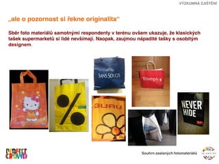 VÝZKUMNÁ ZJIŠTĚNÍ



„ale o pozornost si řekne originalita“

Sběr foto materiálů samotnými respondenty v terénu ovšem ukazuje, že klasických
tašek supermarketů si lidé nevšímají. Naopak, zaujmou nápadité tašky s osobitým
designem.




                                                      Souhrn zaslaných fotomateriálů
 