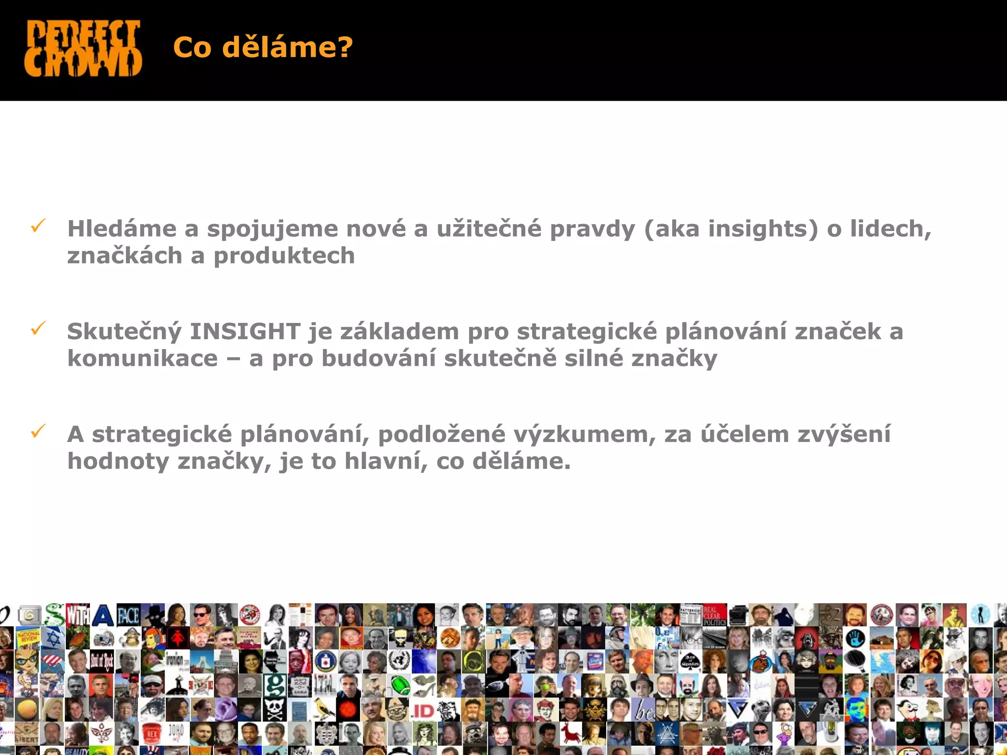 Co děláme?




 Hledáme a spojujeme nové a užitečné pravdy (aka insights) o lidech,
  značkách a produktech


 Skutečný INSIGHT je základem pro strategické plánování značek a
  komunikace – a pro budování skutečně silné značky


 A strategické plánování, podložené výzkumem, za účelem zvýšení
  hodnoty značky, je to hlavní, co děláme.




•
 