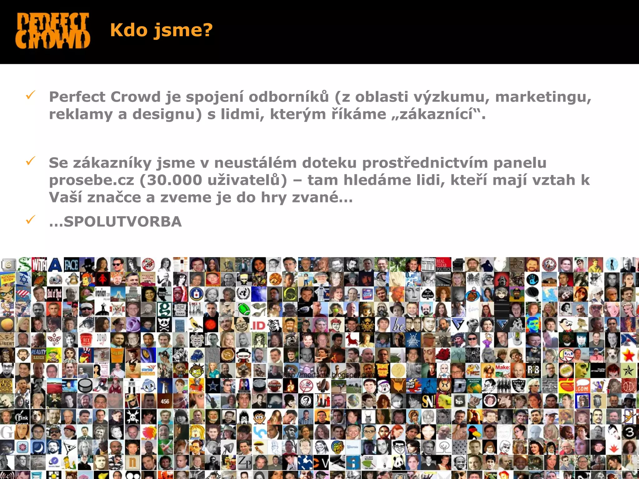 Kdo jsme?


 Perfect Crowd je spojení odborníků (z oblasti výzkumu, marketingu,
  reklamy a designu) s lidmi, kterým říkáme „zákaznící“.


 Se zákazníky jsme v neustálém doteku prostřednictvím panelu
  prosebe.cz (30.000 uživatelů) – tam hledáme lidi, kteří mají vztah k
  Vaší značce a zveme je do hry zvané…
 …SPOLUTVORBA




•
 